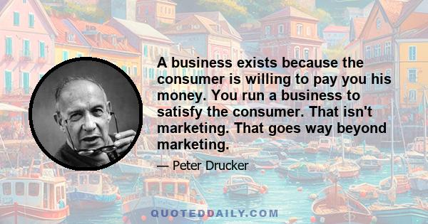 A business exists because the consumer is willing to pay you his money. You run a business to satisfy the consumer. That isn't marketing. That goes way beyond marketing.