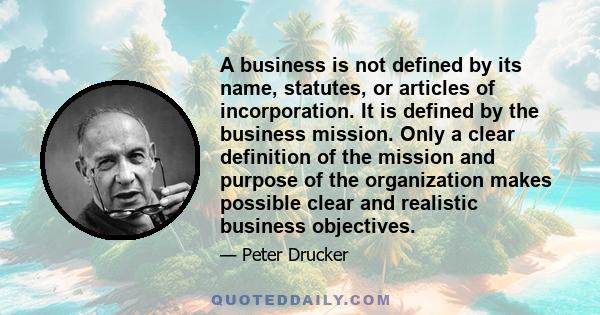 A business is not defined by its name, statutes, or articles of incorporation. It is defined by the business mission. Only a clear definition of the mission and purpose of the organization makes possible clear and