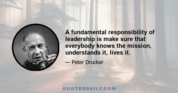 A fundamental responsibility of leadership is make sure that everybody knows the mission, understands it, lives it.