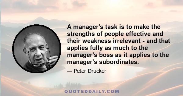 A manager's task is to make the strengths of people effective and their weakness irrelevant - and that applies fully as much to the manager's boss as it applies to the manager's subordinates.