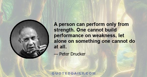 A person can perform only from strength. One cannot build performance on weakness, let alone on something one cannot do at all.