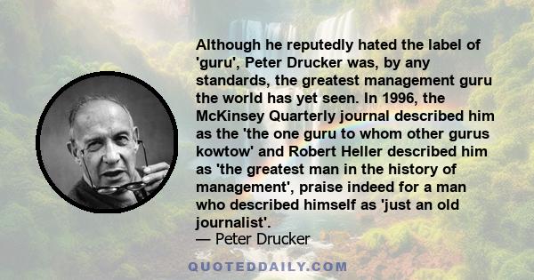 Although he reputedly hated the label of 'guru', Peter Drucker was, by any standards, the greatest management guru the world has yet seen. In 1996, the McKinsey Quarterly journal described him as the 'the one guru to