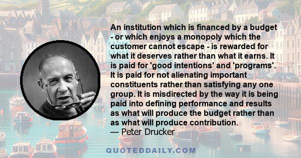 An institution which is financed by a budget - or which enjoys a monopoly which the customer cannot escape - is rewarded for what it deserves rather than what it earns. It is paid for 'good intentions' and 'programs'.