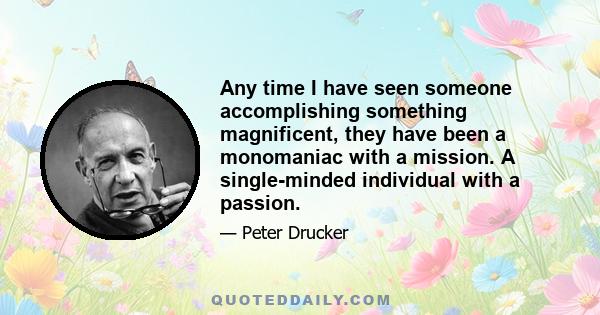 Any time I have seen someone accomplishing something magnificent, they have been a monomaniac with a mission. A single-minded individual with a passion.