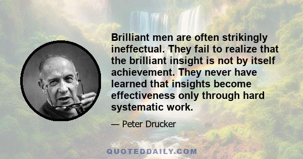 Brilliant men are often strikingly ineffectual. They fail to realize that the brilliant insight is not by itself achievement. They never have learned that insights become effectiveness only through hard systematic work.