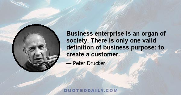 Business enterprise is an organ of society. There is only one valid definition of business purpose: to create a customer.