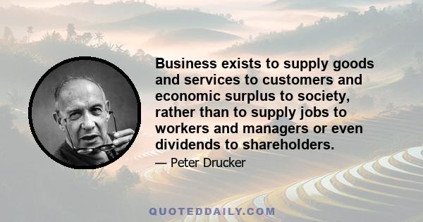 Business exists to supply goods and services to customers and economic surplus to society, rather than to supply jobs to workers and managers or even dividends to shareholders.