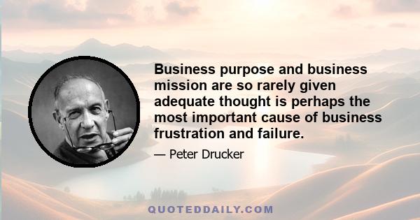 Business purpose and business mission are so rarely given adequate thought is perhaps the most important cause of business frustration and failure.