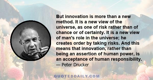 But innovation is more than a new method. It is a new view of the universe, as one of risk rather than of chance or of certainty. It is a new view of man's role in the universe; he creates order by taking risks. And