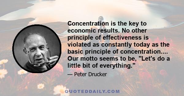 Concentration is the key to economic results. No other principle of effectiveness is violated as constantly today as the basic principle of concentration.... Our motto seems to be, Let's do a little bit of everything.