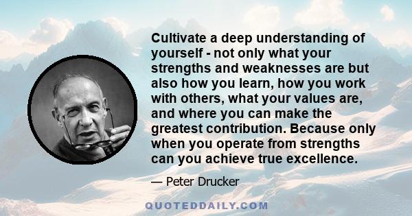 Cultivate a deep understanding of yourself - not only what your strengths and weaknesses are but also how you learn, how you work with others, what your values are, and where you can make the greatest contribution.