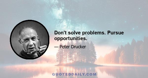 Don't solve problems. Pursue opportunities.