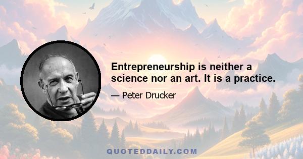 Entrepreneurship is neither a science nor an art. It is a practice.