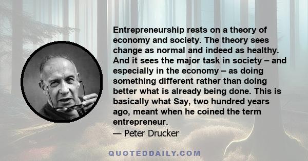 Entrepreneurship rests on a theory of economy and society. The theory sees change as normal and indeed as healthy. And it sees the major task in society – and especially in the economy – as doing something different