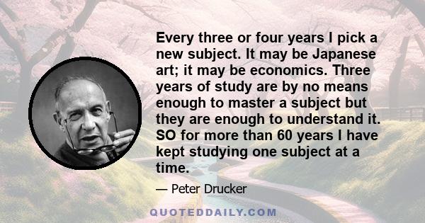 Every three or four years I pick a new subject. It may be Japanese art; it may be economics. Three years of study are by no means enough to master a subject but they are enough to understand it. SO for more than 60