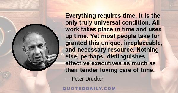 Everything requires time. It is the only truly universal condition. All work takes place in time and uses up time. Yet most people take for granted this unique, irreplaceable, and necessary resource. Nothing else,