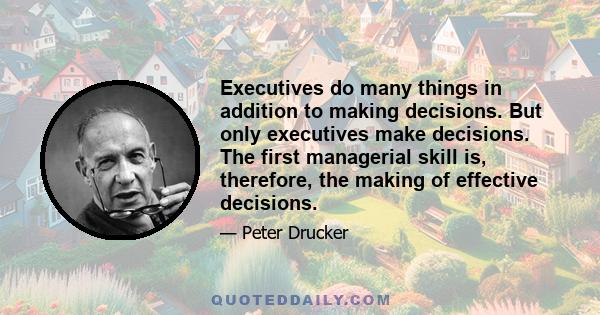 Executives do many things in addition to making decisions. But only executives make decisions. The first managerial skill is, therefore, the making of effective decisions.