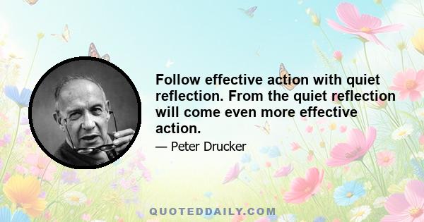 Follow effective action with quiet reflection. From the quiet reflection will come even more effective action.