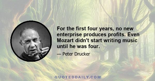 For the first four years, no new enterprise produces profits. Even Mozart didn't start writing music until he was four.