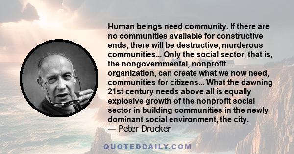 Human beings need community. If there are no communities available for constructive ends, there will be destructive, murderous communities... Only the social sector, that is, the nongovernmental, nonprofit organization, 