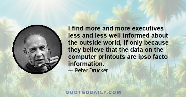 I find more and more executives less and less well informed about the outside world, if only because they believe that the data on the computer printouts are ipso facto information.