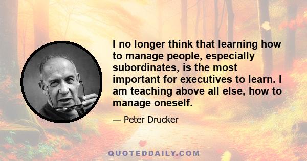 I no longer think that learning how to manage people, especially subordinates, is the most important for executives to learn. I am teaching above all else, how to manage oneself.