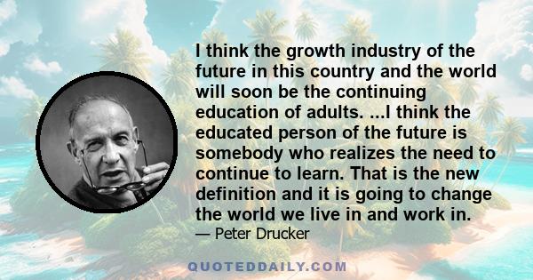 I think the growth industry of the future in this country and the world will soon be the continuing education of adults. ...I think the educated person of the future is somebody who realizes the need to continue to