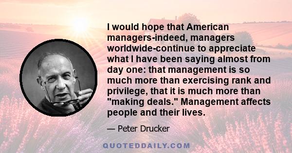 I would hope that American managers-indeed, managers worldwide-continue to appreciate what I have been saying almost from day one: that management is so much more than exercising rank and privilege, that it is much more 