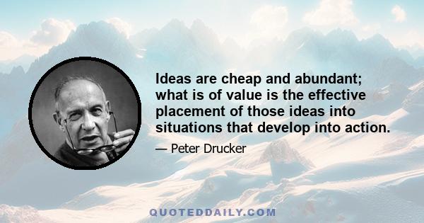 Ideas are cheap and abundant; what is of value is the effective placement of those ideas into situations that develop into action.