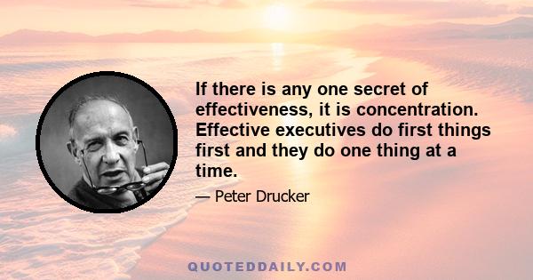 If there is any one secret of effectiveness, it is concentration. Effective executives do first things first and they do one thing at a time.