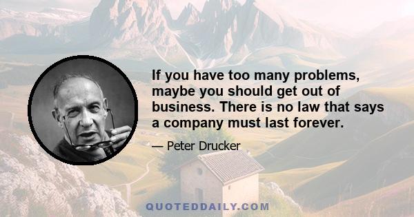 If you have too many problems, maybe you should get out of business. There is no law that says a company must last forever.