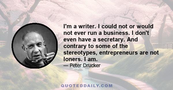 I'm a writer. I could not or would not ever run a business. I don't even have a secretary. And contrary to some of the stereotypes, entrepreneurs are not loners. I am.