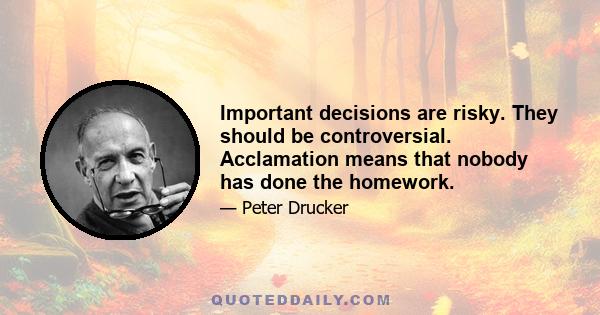 Important decisions are risky. They should be controversial. Acclamation means that nobody has done the homework.