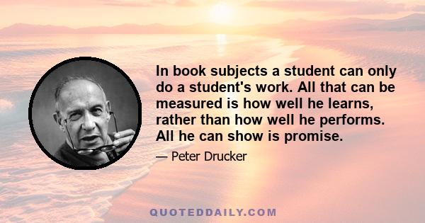 In book subjects a student can only do a student's work. All that can be measured is how well he learns, rather than how well he performs. All he can show is promise.