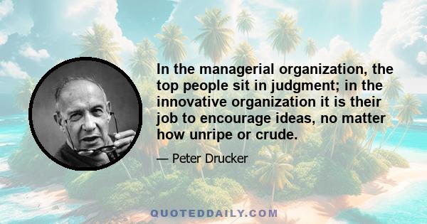 In the managerial organization, the top people sit in judgment; in the innovative organization it is their job to encourage ideas, no matter how unripe or crude.