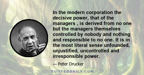 In the modern corporation the decisive power, that of the managers , is derived from no one but the managers themselves controlled by nobody and nothing and responsible to no one. It is in the most literal sense