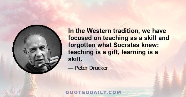 In the Western tradition, we have focused on teaching as a skill and forgotten what Socrates knew: teaching is a gift, learning is a skill.