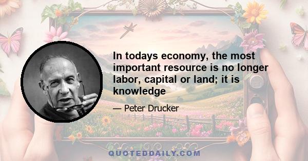 In todays economy, the most important resource is no longer labor, capital or land; it is knowledge