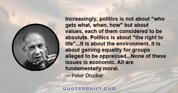 Increasingly, politics is not about who gets what, when, how but about values, each of them considered to be absolute. Politics is about the right to life...It is about the environment. It is about gaining equality for