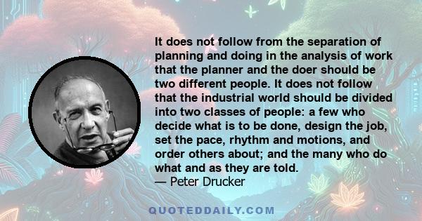 It does not follow from the separation of planning and doing in the analysis of work that the planner and the doer should be two different people. It does not follow that the industrial world should be divided into two