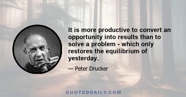 It is more productive to convert an opportunity into results than to solve a problem - which only restores the equilibrium of yesterday.