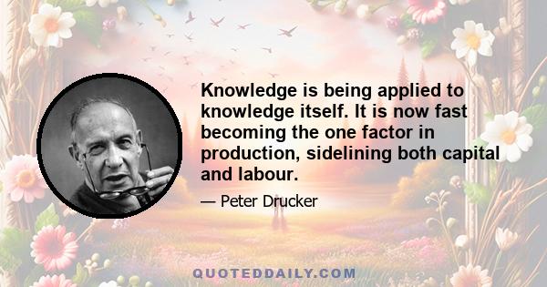 Knowledge is being applied to knowledge itself. It is now fast becoming the one factor in production, sidelining both capital and labour.