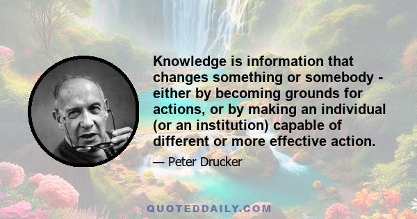 Knowledge is information that changes something or somebody - either by becoming grounds for actions, or by making an individual (or an institution) capable of different or more effective action.