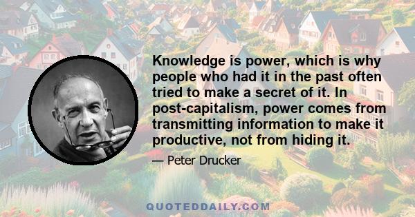 Knowledge is power, which is why people who had it in the past often tried to make a secret of it. In post-capitalism, power comes from transmitting information to make it productive, not from hiding it.