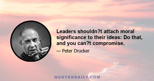 Leaders shouldn?t attach moral significance to their ideas: Do that, and you can?t compromise.