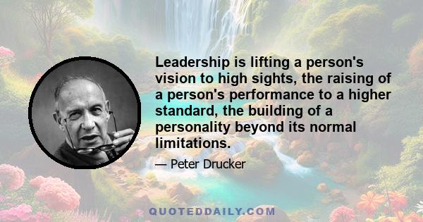 Leadership is lifting a person's vision to high sights, the raising of a person's performance to a higher standard, the building of a personality beyond its normal limitations.