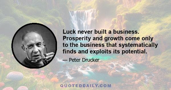 Luck never built a business. Prosperity and growth come only to the business that systematically finds and exploits its potential.