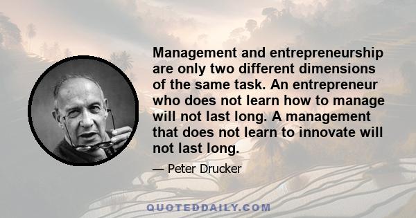 Management and entrepreneurship are only two different dimensions of the same task. An entrepreneur who does not learn how to manage will not last long. A management that does not learn to innovate will not last long.