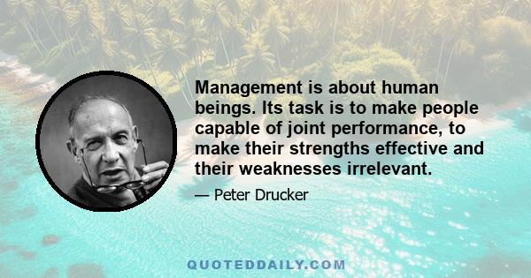 Management is about human beings. Its task is to make people capable of joint performance, to make their strengths effective and their weaknesses irrelevant.