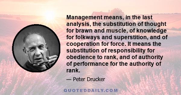 Management means, in the last analysis, the substitution of thought for brawn and muscle, of knowledge for folkways and superstition, and of cooperation for force. It means the substitution of responsibility for